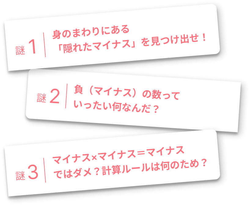 謎1:身のまわりにある「隠れたマイナス」を見つけ出せ! 謎2:負(マイナス)の数っていったい何なんだ? 謎3:マイナス×マイナス=マイナスではダメ?計算ルールは何のため?
